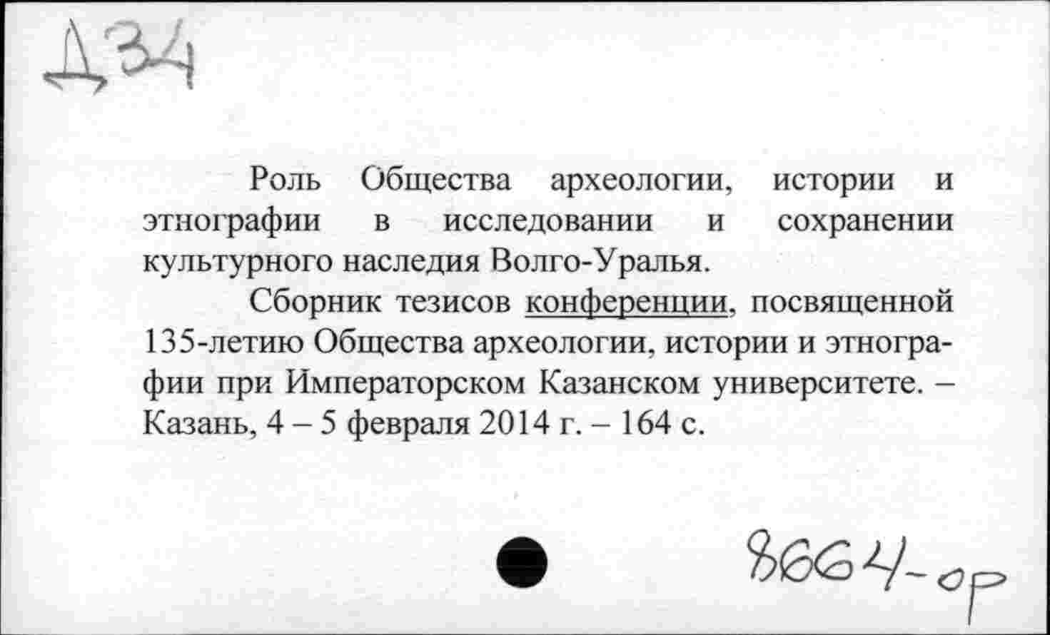 ﻿Роль Общества археологии, истории и этнографии в исследовании и сохранении культурного наследия Волго-Уралья.
Сборник тезисов конференции, посвященной 135-летию Общества археологии, истории и этнографии при Императорском Казанском университете. -Казань, 4-5 февраля 2014 г. - 164 с.